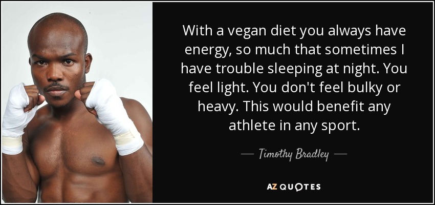 With a vegan diet you always have energy, so much that sometimes I have trouble sleeping at night. You feel light. You don't feel bulky or heavy. This would benefit any athlete in any sport. - Timothy Bradley