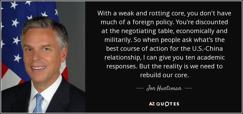 With a weak and rotting core, you don't have much of a foreign policy. You're discounted at the negotiating table, economically and militarily. So when people ask what's the best course of action for the U.S.-China relationship, I can give you ten academic responses. But the reality is we need to rebuild our core. - Jon Huntsman, Jr.