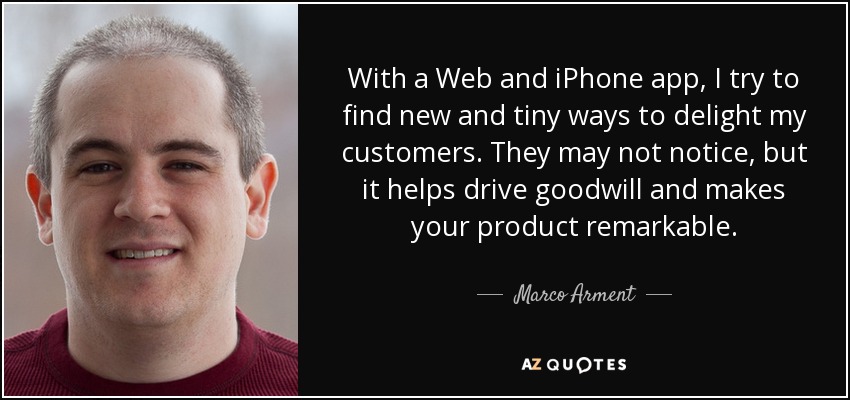With a Web and iPhone app, I try to find new and tiny ways to delight my customers. They may not notice, but it helps drive goodwill and makes your product remarkable. - Marco Arment