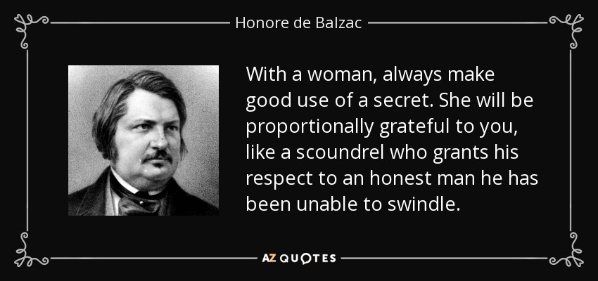 With a woman, always make good use of a secret. She will be proportionally grateful to you, like a scoundrel who grants his respect to an honest man he has been unable to swindle. - Honore de Balzac