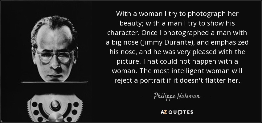 With a woman I try to photograph her beauty; with a man I try to show his character. Once I photographed a man with a big nose (Jimmy Durante), and emphasized his nose, and he was very pleased with the picture. That could not happen with a woman. The most intelligent woman will reject a portrait if it doesn't flatter her. - Philippe Halsman