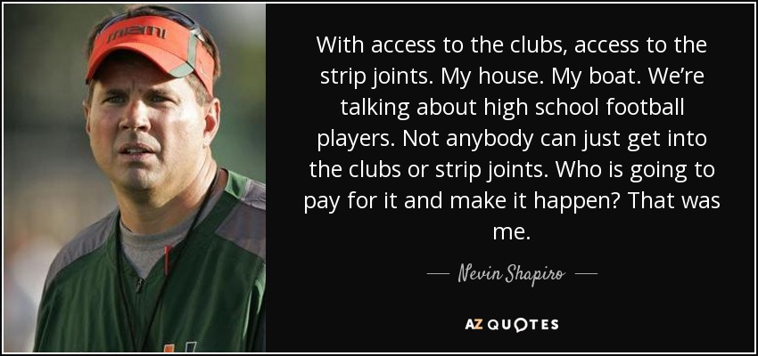 With access to the clubs, access to the strip joints. My house. My boat. We’re talking about high school football players. Not anybody can just get into the clubs or strip joints. Who is going to pay for it and make it happen? That was me. - Nevin Shapiro