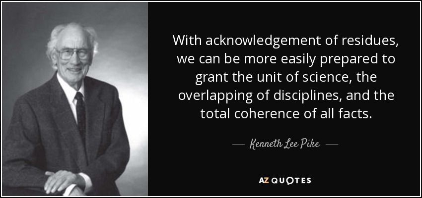 With acknowledgement of residues, we can be more easily prepared to grant the unit of science, the overlapping of disciplines, and the total coherence of all facts. - Kenneth Lee Pike