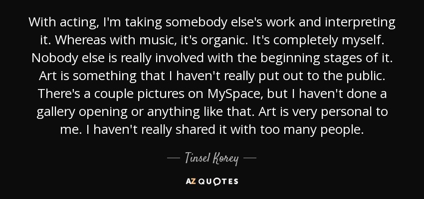 With acting, I'm taking somebody else's work and interpreting it. Whereas with music, it's organic. It's completely myself. Nobody else is really involved with the beginning stages of it. Art is something that I haven't really put out to the public. There's a couple pictures on MySpace, but I haven't done a gallery opening or anything like that. Art is very personal to me. I haven't really shared it with too many people. - Tinsel Korey