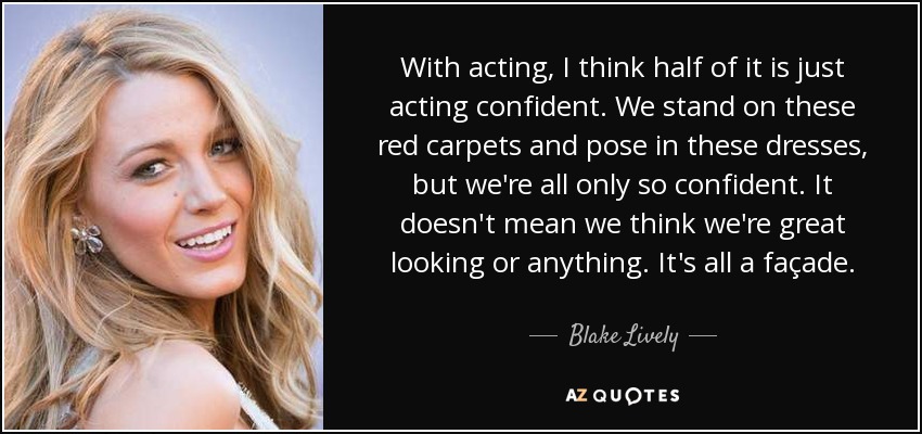 With acting, I think half of it is just acting confident. We stand on these red carpets and pose in these dresses, but we're all only so confident. It doesn't mean we think we're great looking or anything. It's all a façade. - Blake Lively
