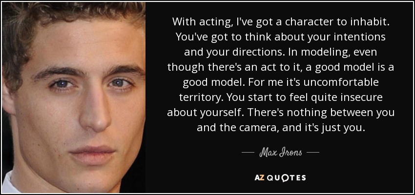 With acting, I've got a character to inhabit. You've got to think about your intentions and your directions. In modeling, even though there's an act to it, a good model is a good model. For me it's uncomfortable territory. You start to feel quite insecure about yourself. There's nothing between you and the camera, and it's just you. - Max Irons