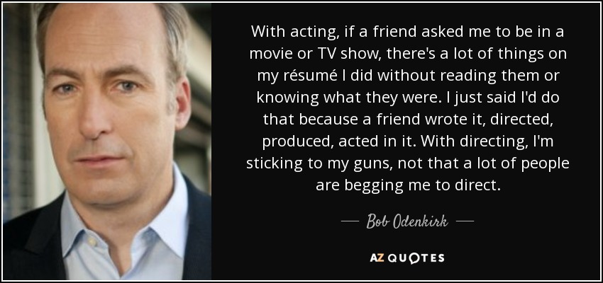 With acting, if a friend asked me to be in a movie or TV show, there's a lot of things on my résumé I did without reading them or knowing what they were. I just said I'd do that because a friend wrote it, directed, produced, acted in it. With directing, I'm sticking to my guns, not that a lot of people are begging me to direct. - Bob Odenkirk