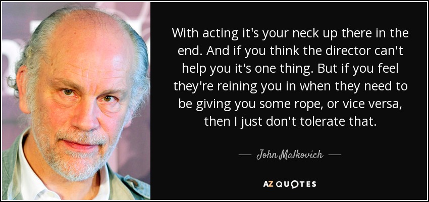 With acting it's your neck up there in the end. And if you think the director can't help you it's one thing. But if you feel they're reining you in when they need to be giving you some rope, or vice versa, then I just don't tolerate that. - John Malkovich
