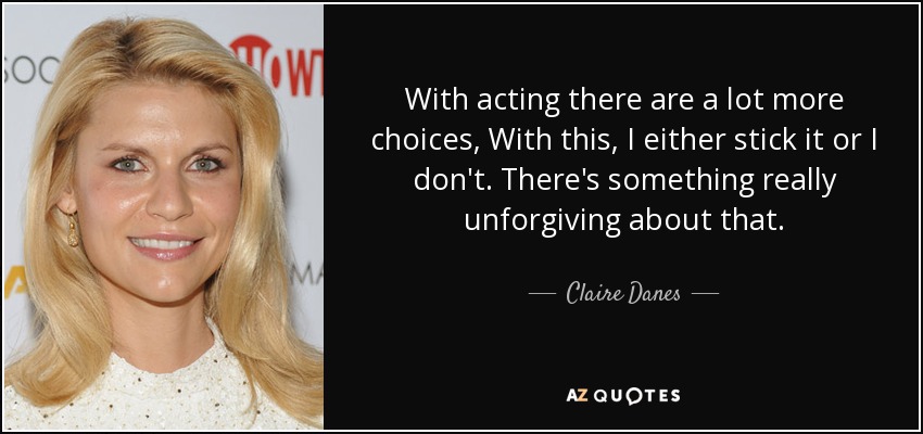 With acting there are a lot more choices, With this, I either stick it or I don't. There's something really unforgiving about that. - Claire Danes