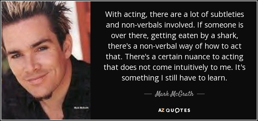 With acting, there are a lot of subtleties and non-verbals involved. If someone is over there, getting eaten by a shark, there's a non-verbal way of how to act that. There's a certain nuance to acting that does not come intuitively to me. It's something I still have to learn. - Mark McGrath