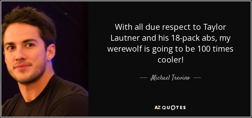 With all due respect to Taylor Lautner and his 18-pack abs, my werewolf is going to be 100 times cooler! - Michael Trevino