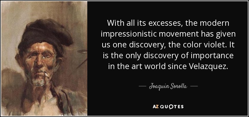 With all its excesses, the modern impressionistic movement has given us one discovery, the color violet. It is the only discovery of importance in the art world since Velazquez. - Joaquin Sorolla