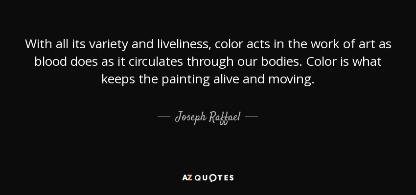 With all its variety and liveliness, color acts in the work of art as blood does as it circulates through our bodies. Color is what keeps the painting alive and moving. - Joseph Raffael