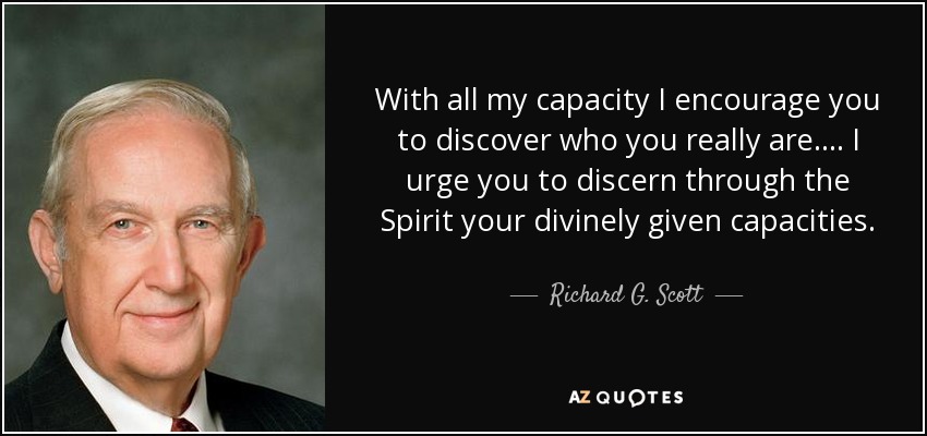 With all my capacity I encourage you to discover who you really are. . . . I urge you to discern through the Spirit your divinely given capacities. - Richard G. Scott