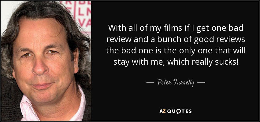 With all of my films if I get one bad review and a bunch of good reviews the bad one is the only one that will stay with me, which really sucks! - Peter Farrelly