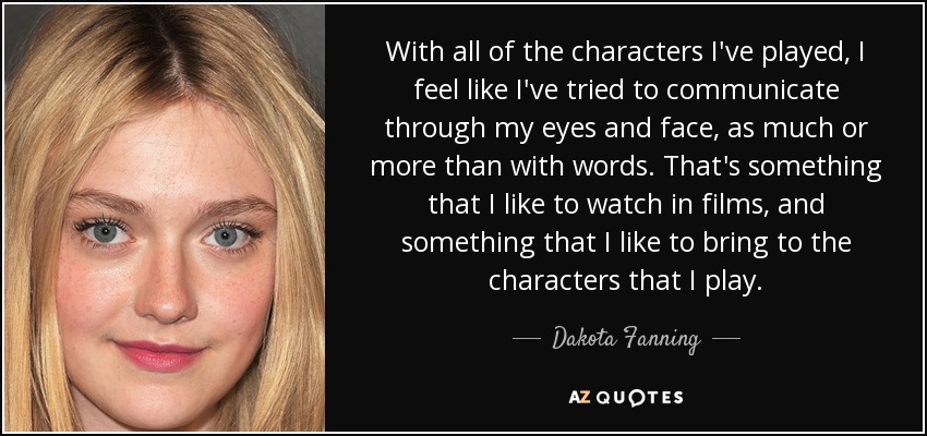 With all of the characters I've played, I feel like I've tried to communicate through my eyes and face, as much or more than with words. That's something that I like to watch in films, and something that I like to bring to the characters that I play. - Dakota Fanning