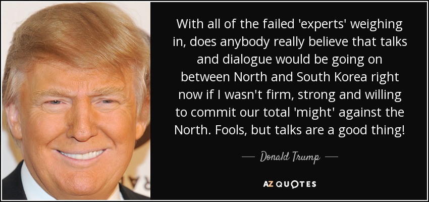 With all of the failed 'experts' weighing in, does anybody really believe that talks and dialogue would be going on between North and South Korea right now if I wasn't firm, strong and willing to commit our total 'might' against the North. Fools, but talks are a good thing! - Donald Trump
