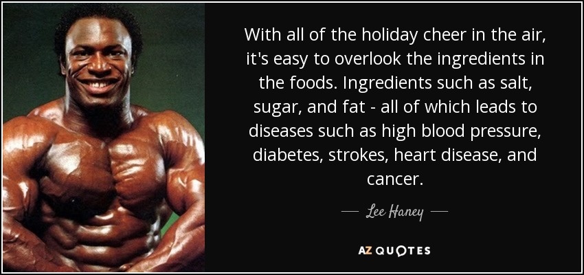 With all of the holiday cheer in the air, it's easy to overlook the ingredients in the foods. Ingredients such as salt, sugar, and fat - all of which leads to diseases such as high blood pressure, diabetes, strokes, heart disease, and cancer. - Lee Haney