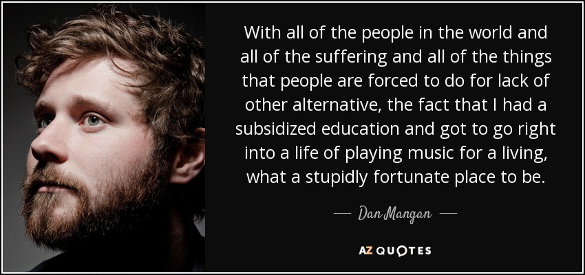 With all of the people in the world and all of the suffering and all of the things that people are forced to do for lack of other alternative, the fact that I had a subsidized education and got to go right into a life of playing music for a living, what a stupidly fortunate place to be. - Dan Mangan