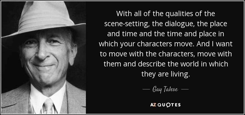 With all of the qualities of the scene-setting, the dialogue, the place and time and the time and place in which your characters move. And I want to move with the characters, move with them and describe the world in which they are living. - Gay Talese