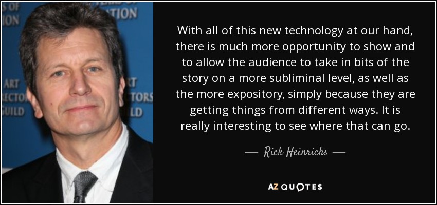 With all of this new technology at our hand, there is much more opportunity to show and to allow the audience to take in bits of the story on a more subliminal level, as well as the more expository, simply because they are getting things from different ways. It is really interesting to see where that can go. - Rick Heinrichs