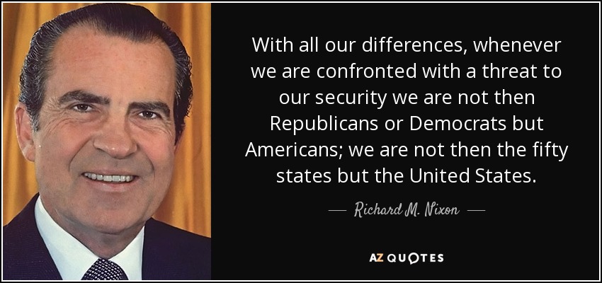 With all our differences, whenever we are confronted with a threat to our security we are not then Republicans or Democrats but Americans; we are not then the fifty states but the United States. - Richard M. Nixon