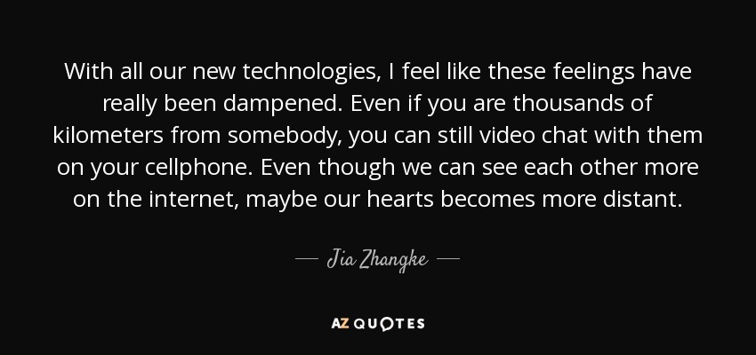 With all our new technologies, I feel like these feelings have really been dampened. Even if you are thousands of kilometers from somebody, you can still video chat with them on your cellphone. Even though we can see each other more on the internet, maybe our hearts becomes more distant. - Jia Zhangke