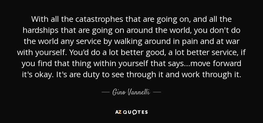 With all the catastrophes that are going on, and all the hardships that are going on around the world, you don't do the world any service by walking around in pain and at war with yourself. You'd do a lot better good, a lot better service, if you find that thing within yourself that says ...move forward it's okay. It's are duty to see through it and work through it. - Gino Vannelli