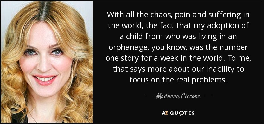 With all the chaos, pain and suffering in the world, the fact that my adoption of a child from who was living in an orphanage, you know, was the number one story for a week in the world. To me, that says more about our inability to focus on the real problems. - Madonna Ciccone