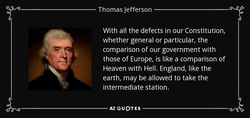 With all the defects in our Constitution, whether general or particular, the comparison of our government with those of Europe, is like a comparison of Heaven with Hell. England, like the earth, may be allowed to take the intermediate station. - Thomas Jefferson