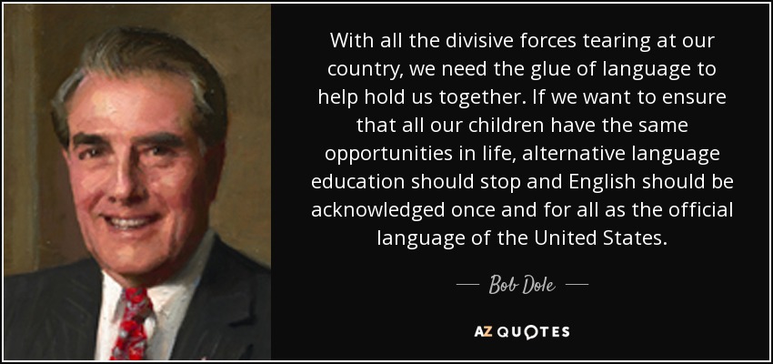With all the divisive forces tearing at our country, we need the glue of language to help hold us together. If we want to ensure that all our children have the same opportunities in life, alternative language education should stop and English should be acknowledged once and for all as the official language of the United States. - Bob Dole