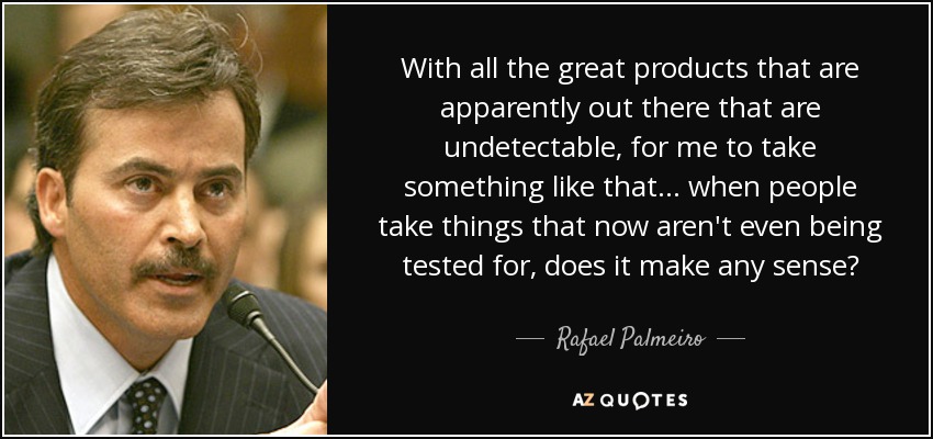 With all the great products that are apparently out there that are undetectable, for me to take something like that... when people take things that now aren't even being tested for, does it make any sense? - Rafael Palmeiro