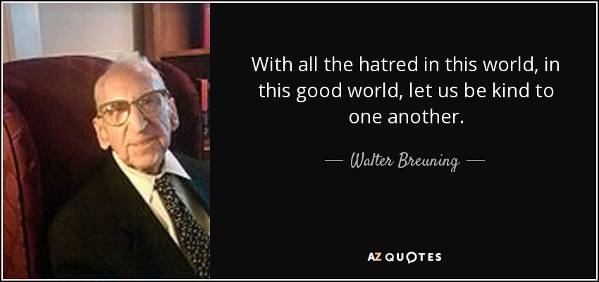 With all the hatred in this world, in this good world, let us be kind to one another. - Walter Breuning