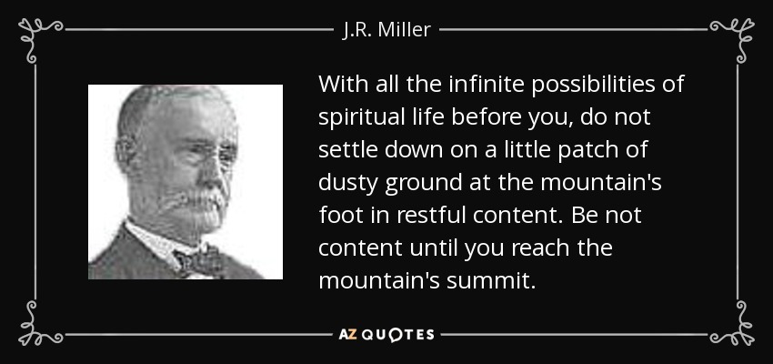 With all the infinite possibilities of spiritual life before you, do not settle down on a little patch of dusty ground at the mountain's foot in restful content. Be not content until you reach the mountain's summit. - J.R. Miller