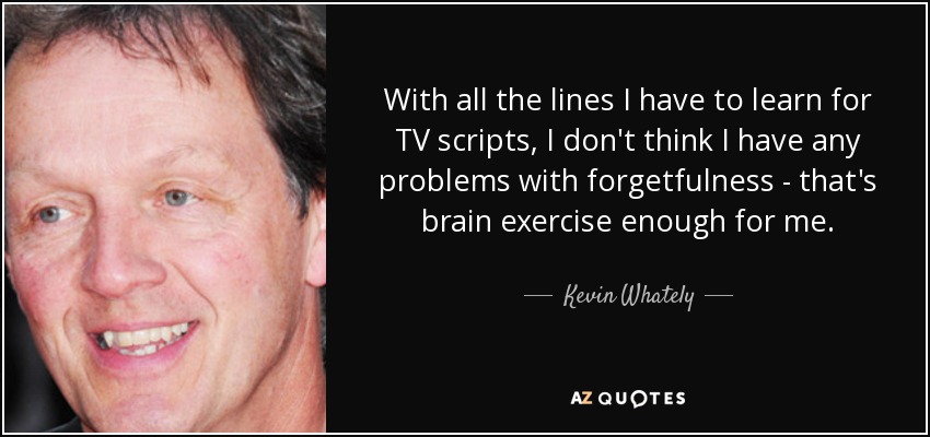 With all the lines I have to learn for TV scripts, I don't think I have any problems with forgetfulness - that's brain exercise enough for me. - Kevin Whately