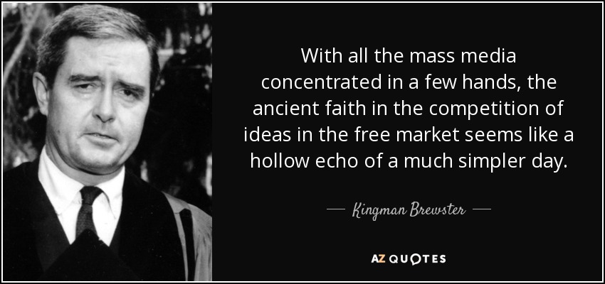 With all the mass media concentrated in a few hands, the ancient faith in the competition of ideas in the free market seems like a hollow echo of a much simpler day. - Kingman Brewster, Jr.