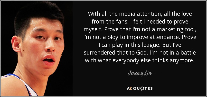 With all the media attention, all the love from the fans, I felt I needed to prove myself. Prove that I'm not a marketing tool, I'm not a ploy to improve attendance. Prove I can play in this league. But I've surrendered that to God. I'm not in a battle with what everybody else thinks anymore. - Jeremy Lin