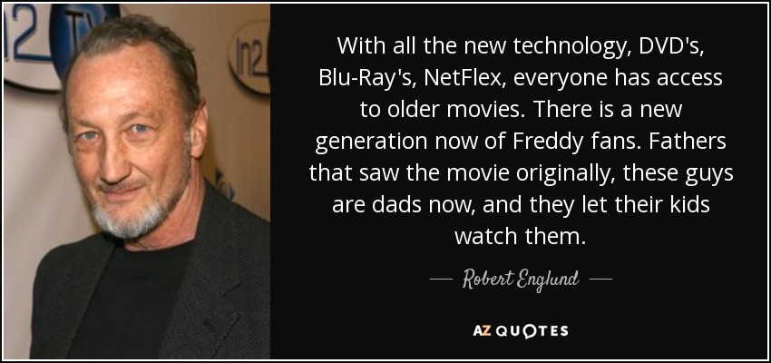 With all the new technology, DVD's, Blu-Ray's, NetFlex, everyone has access to older movies. There is a new generation now of Freddy fans. Fathers that saw the movie originally, these guys are dads now, and they let their kids watch them. - Robert Englund