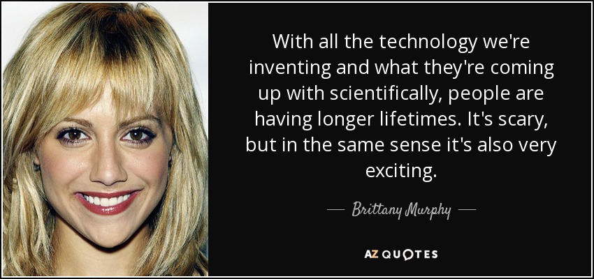 With all the technology we're inventing and what they're coming up with scientifically, people are having longer lifetimes. It's scary, but in the same sense it's also very exciting. - Brittany Murphy