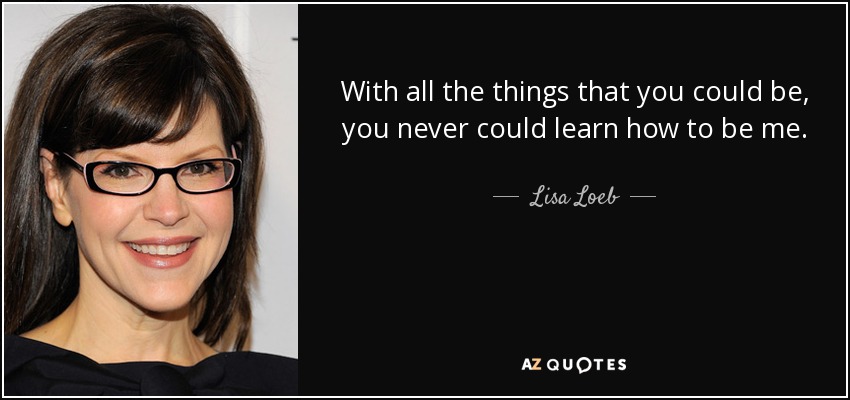 With all the things that you could be, you never could learn how to be me. - Lisa Loeb