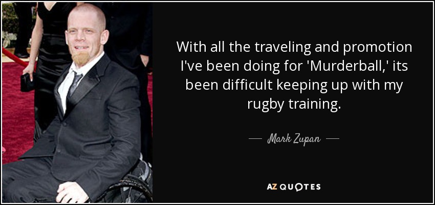 With all the traveling and promotion I've been doing for 'Murderball,' its been difficult keeping up with my rugby training. - Mark Zupan