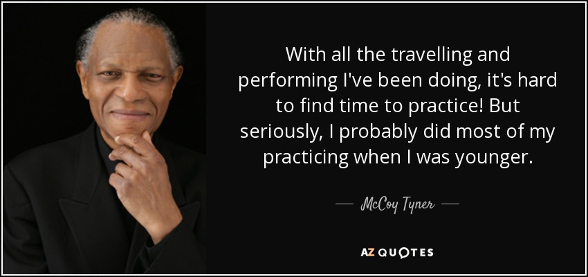 With all the travelling and performing I've been doing, it's hard to find time to practice! But seriously, I probably did most of my practicing when I was younger. - McCoy Tyner