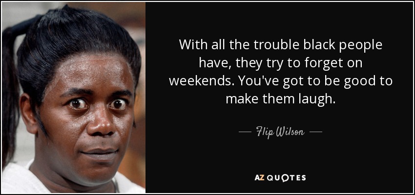 With all the trouble black people have, they try to forget on weekends. You've got to be good to make them laugh. - Flip Wilson