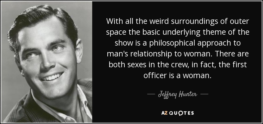 With all the weird surroundings of outer space the basic underlying theme of the show is a philosophical approach to man's relationship to woman. There are both sexes in the crew, in fact, the first officer is a woman. - Jeffrey Hunter