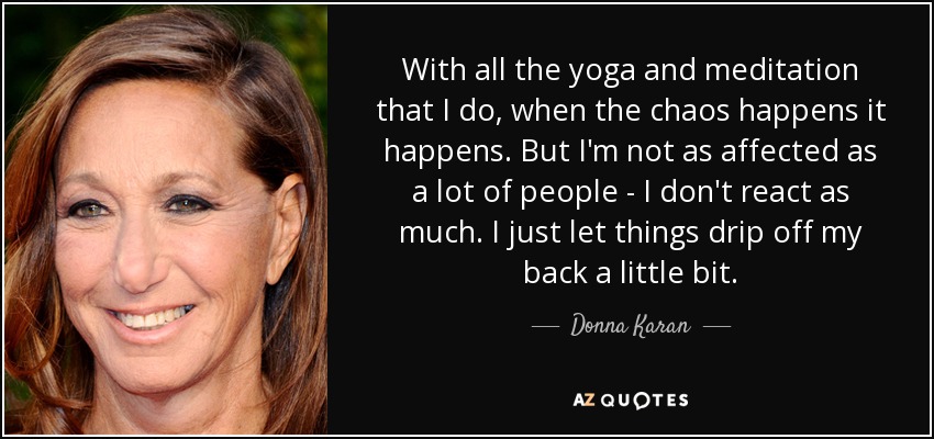With all the yoga and meditation that I do, when the chaos happens it happens. But I'm not as affected as a lot of people - I don't react as much. I just let things drip off my back a little bit. - Donna Karan