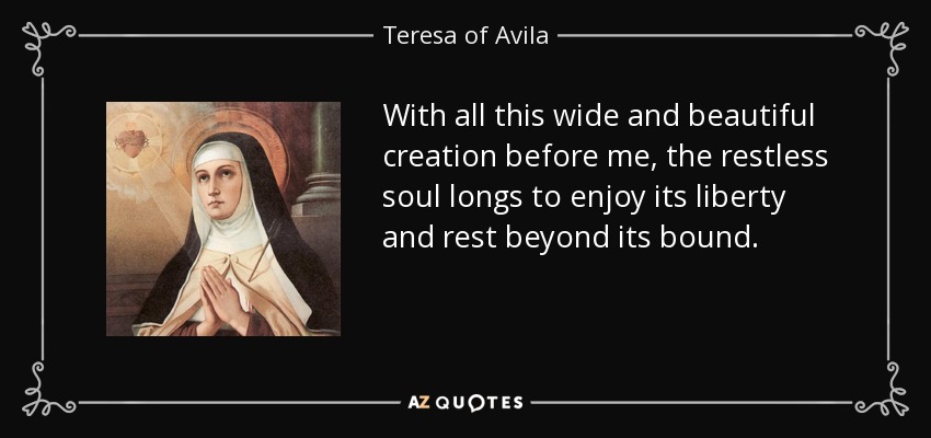 With all this wide and beautiful creation before me, the restless soul longs to enjoy its liberty and rest beyond its bound. - Teresa of Avila