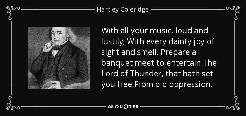 With all your music, loud and lustily, With every dainty joy of sight and smell, Prepare a banquet meet to entertain The Lord of Thunder, that hath set you free From old oppression. - Hartley Coleridge