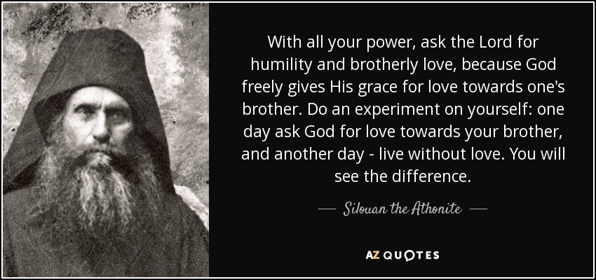 With all your power, ask the Lord for humility and brotherly love, because God freely gives His grace for love towards one's brother. Do an experiment on yourself: one day ask God for love towards your brother, and another day - live without love. You will see the difference. - Silouan the Athonite