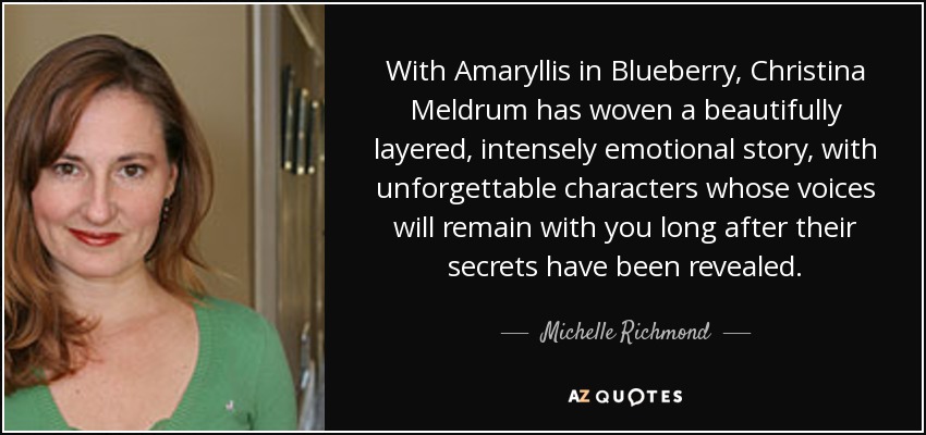 With Amaryllis in Blueberry, Christina Meldrum has woven a beautifully layered, intensely emotional story, with unforgettable characters whose voices will remain with you long after their secrets have been revealed. - Michelle Richmond
