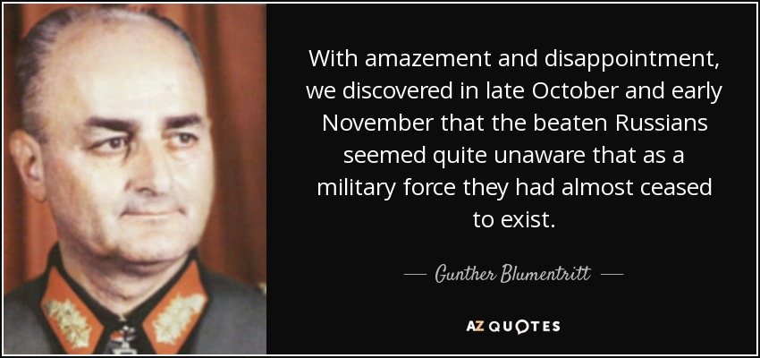 With amazement and disappointment, we discovered in late October and early November that the beaten Russians seemed quite unaware that as a military force they had almost ceased to exist. - Gunther Blumentritt